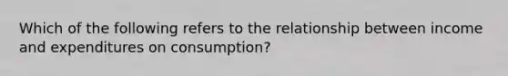 Which of the following refers to the relationship between income and expenditures on consumption?