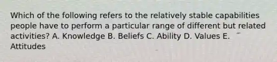 Which of the following refers to the relatively stable capabilities people have to perform a particular range of different but related activities? A. Knowledge B. Beliefs C. Ability D. Values E. Attitudes