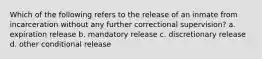 Which of the following refers to the release of an inmate from incarceration without any further correctional supervision? a. expiration release b. mandatory release c. discretionary release d. other conditional release