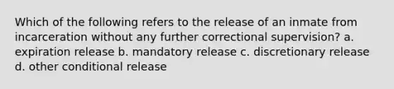 Which of the following refers to the release of an inmate from incarceration without any further correctional supervision? a. expiration release b. mandatory release c. discretionary release d. other conditional release