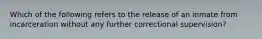 Which of the following refers to the release of an inmate from incarceration without any further correctional supervision?