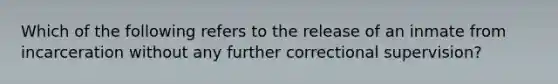 Which of the following refers to the release of an inmate from incarceration without any further correctional supervision?