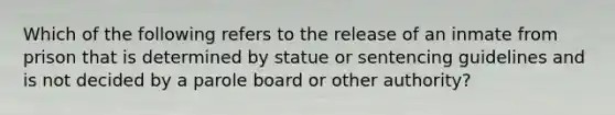 Which of the following refers to the release of an inmate from prison that is determined by statue or sentencing guidelines and is not decided by a parole board or other authority?