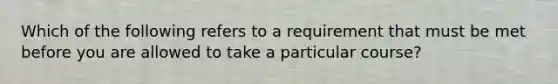 Which of the following refers to a requirement that must be met before you are allowed to take a particular course?