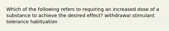 Which of the following refers to requiring an increased dose of a substance to achieve the desired effect? withdrawal stimulant tolerance habituation