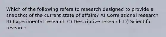 Which of the following refers to research designed to provide a snapshot of the current state of affairs? A) Correlational research B) Experimental research C) Descriptive research D) Scientific research