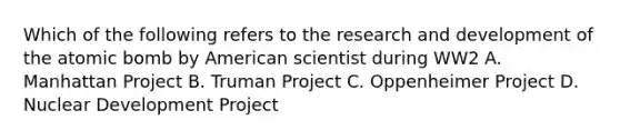 Which of the following refers to the research and development of the atomic bomb by American scientist during WW2 A. Manhattan Project B. Truman Project C. Oppenheimer Project D. Nuclear Development Project