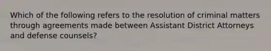 Which of the following refers to the resolution of criminal matters through agreements made between Assistant District Attorneys and defense counsels?