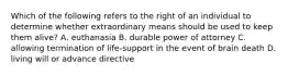 Which of the following refers to the right of an individual to determine whether extraordinary means should be used to keep them alive? A. euthanasia B. durable power of attorney C. allowing termination of life-support in the event of brain death D. living will or advance directive