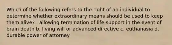 Which of the following refers to the right of an individual to determine whether extraordinary means should be used to keep them alive? . allowing termination of life-support in the event of brain death b. living will or advanced directive c. euthanasia d. durable power of attorney