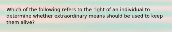 Which of the following refers to the right of an individual to determine whether extraordinary means should be used to keep them alive?