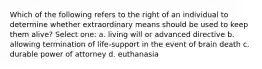 Which of the following refers to the right of an individual to determine whether extraordinary means should be used to keep them alive? Select one: a. living will or advanced directive b. allowing termination of life-support in the event of brain death c. durable power of attorney d. euthanasia