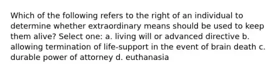 Which of the following refers to the right of an individual to determine whether extraordinary means should be used to keep them alive? Select one: a. living will or advanced directive b. allowing termination of life-support in the event of brain death c. durable power of attorney d. euthanasia