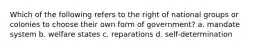 Which of the following refers to the right of national groups or colonies to choose their own form of government? a. mandate system b. welfare states c. reparations d. self-determination