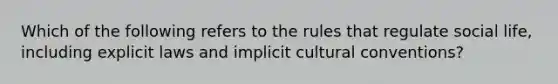 Which of the following refers to the rules that regulate social life, including explicit laws and implicit cultural conventions?