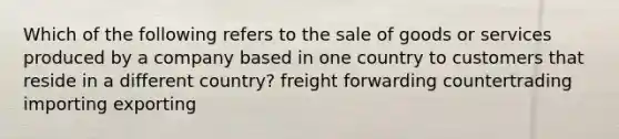 Which of the following refers to the sale of goods or services produced by a company based in one country to customers that reside in a different country? freight forwarding countertrading importing exporting