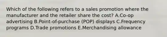 Which of the following refers to a sales promotion where the manufacturer and the retailer share the​ cost? A.Co-op advertising B.​Point-of-purchase (POP) displays C.Frequency programs D.Trade promotions E.Merchandising allowance