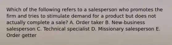 Which of the following refers to a salesperson who promotes the firm and tries to stimulate demand for a product but does not actually complete a​ sale? A. Order taker B. New-business salesperson C. Technical specialist D. Missionary salesperson E. Order getter