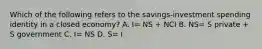 Which of the following refers to the savings-investment spending identity in a closed economy? A. I= NS + NCI B. NS= S private + S government C. I= NS D. S= I