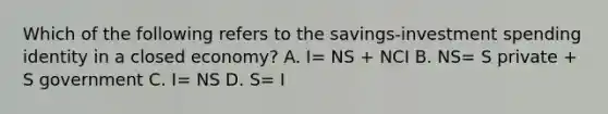 Which of the following refers to the savings-investment spending identity in a closed economy? A. I= NS + NCI B. NS= S private + S government C. I= NS D. S= I