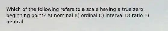 Which of the following refers to a scale having a true zero beginning point? A) nominal B) ordinal C) interval D) ratio E) neutral