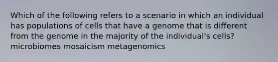 Which of the following refers to a scenario in which an individual has populations of cells that have a genome that is different from the genome in the majority of the individual's cells? microbiomes mosaicism metagenomics