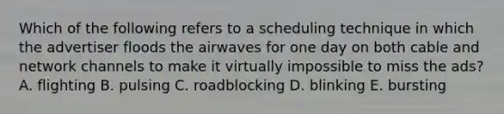 Which of the following refers to a scheduling technique in which the advertiser floods the airwaves for one day on both cable and network channels to make it virtually impossible to miss the ads? A. flighting B. pulsing C. roadblocking D. blinking E. bursting