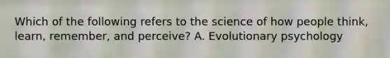 Which of the following refers to the science of how people think, learn, remember, and perceive? A. Evolutionary psychology