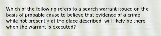 Which of the following refers to a search warrant issued on the basis of probable cause to believe that evidence of a crime, while not presently at the place described, will likely be there when the warrant is executed?