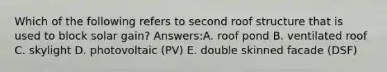 Which of the following refers to second roof structure that is used to block solar gain? Answers:A. roof pond B. ventilated roof C. skylight D. photovoltaic (PV) E. double skinned facade (DSF)