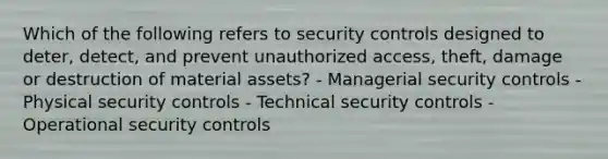 Which of the following refers to security controls designed to deter, detect, and prevent unauthorized access, theft, damage or destruction of material assets? - Managerial security controls - Physical security controls - Technical security controls - Operational security controls