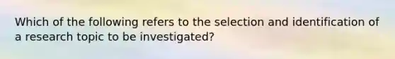 Which of the following refers to the selection and identification of a research topic to be investigated?