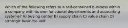 Which of the following refers to a self-contained business within a company with its own functional departments and accounting systems? A) buying center B) supply chain C) value chain D) strategic business unit