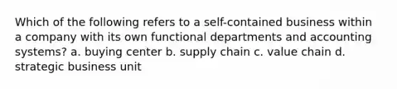 Which of the following refers to a self-contained business within a company with its own functional departments and accounting systems? a. buying center b. supply chain c. value chain d. strategic business unit