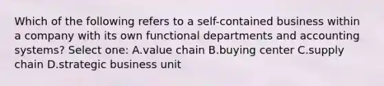 Which of the following refers to a self-contained business within a company with its own functional departments and accounting systems? Select one: A.value chain B.buying center C.supply chain D.strategic business unit