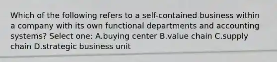 Which of the following refers to a self-contained business within a company with its own functional departments and accounting systems? Select one: A.buying center B.value chain C.supply chain D.strategic business unit