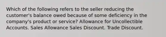 Which of the following refers to the seller reducing the customer's balance owed because of some deficiency in the company's product or service? Allowance for Uncollectible Accounts. Sales Allowance Sales Discount. Trade Discount.