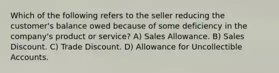 Which of the following refers to the seller reducing the customer's balance owed because of some deficiency in the company's product or service? A) Sales Allowance. B) Sales Discount. C) Trade Discount. D) Allowance for Uncollectible Accounts.