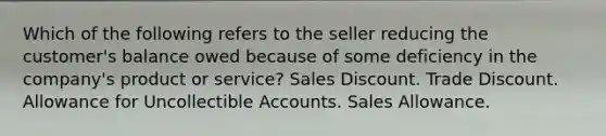 Which of the following refers to the seller reducing the customer's balance owed because of some deficiency in the company's product or service? Sales Discount. Trade Discount. Allowance for Uncollectible Accounts. Sales Allowance.