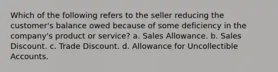 Which of the following refers to the seller reducing the customer's balance owed because of some deficiency in the company's product or service? a. Sales Allowance. b. Sales Discount. c. Trade Discount. d. Allowance for Uncollectible Accounts.