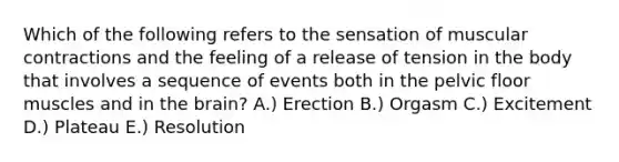 Which of the following refers to the sensation of muscular contractions and the feeling of a release of tension in the body that involves a sequence of events both in the pelvic floor muscles and in the brain? A.) Erection B.) Orgasm C.) Excitement D.) Plateau E.) Resolution