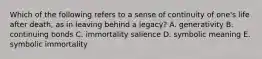 Which of the following refers to a sense of continuity of one's life after death, as in leaving behind a legacy? A. generativity B. continuing bonds C. immortality salience D. symbolic meaning E. symbolic immortality