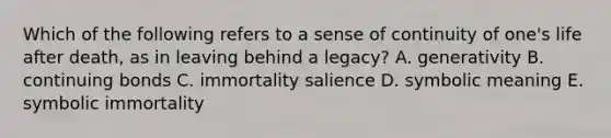 Which of the following refers to a sense of continuity of one's life after death, as in leaving behind a legacy? A. generativity B. continuing bonds C. immortality salience D. symbolic meaning E. symbolic immortality