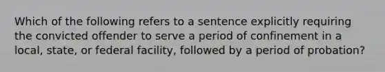 Which of the following refers to a sentence explicitly requiring the convicted offender to serve a period of confinement in a local, state, or federal facility, followed by a period of probation?