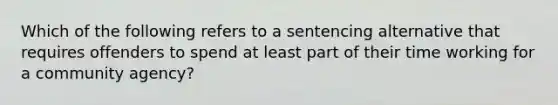 Which of the following refers to a sentencing alternative that requires offenders to spend at least part of their time working for a community agency?