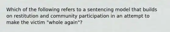 Which of the following refers to a sentencing model that builds on restitution and community participation in an attempt to make the victim "whole again"?