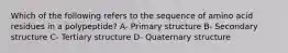 Which of the following refers to the sequence of amino acid residues in a polypeptide? A- Primary structure B- Secondary structure C- Tertiary structure D- Quaternary structure