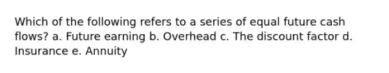 Which of the following refers to a series of equal future cash flows? a. Future earning b. Overhead c. The discount factor d. Insurance e. Annuity