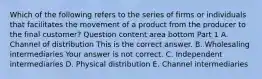 Which of the following refers to the series of firms or individuals that facilitates the movement of a product from the producer to the final​ customer? Question content area bottom Part 1 A. Channel of distribution This is the correct answer. B. Wholesaling intermediaries Your answer is not correct. C. Independent intermediaries D. Physical distribution E. Channel intermediaries