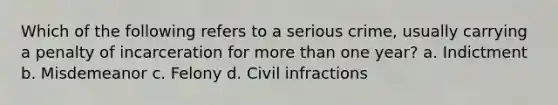 Which of the following refers to a serious crime, usually carrying a penalty of incarceration for more than one year? a. Indictment b. Misdemeanor c. Felony d. Civil infractions